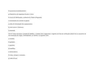 f) mecanismo de deslocamento;

g) dispositivos de segurança de peso e curso;

h) níveis de lubrificantes, combustível e fluido refrigerante;

i) instrumentos de controle no painel;

j) cabos de alimentação dos equipamentos;

k) sinal sonoro e luminoso;

l) eletroímã.

34.10.5 Antes de iniciar a jornada de trabalho, o sinaleiro deve inspecionar e registrar em lista de verificação (check-list) os acessórios de
movimentação de cargas, contemplando, no mínimo, os seguintes itens:

a) moitões;

b) grampos;

c) ganchos;

d) manilhas;

e) distorcedores;

f) cintas, estropos e correntes;

g) cabos de aço;
 