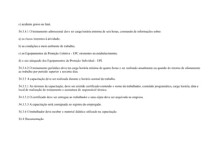 c) acidente grave ou fatal.

34.3.4.1 O treinamento admissional deve ter carga horária mínima de seis horas, constando de informações sobre:

a) os riscos inerentes à atividade;

b) as condições e meio ambiente de trabalho;

c) os Equipamentos de Proteção Coletiva - EPC existentes no estabelecimento;

d) o uso adequado dos Equipamentos de Proteção Individual - EPI.

34.3.4.2 O treinamento periódico deve ter carga horária mínima de quatro horas e ser realizado anualmente ou quando do retorno de afastamento
ao trabalho por período superior a noventa dias.

34.3.5 A capacitação deve ser realizada durante o horário normal de trabalho.

34.3.5.1 Ao término da capacitação, deve ser emitido certificado contendo o nome do trabalhador, conteúdo programático, carga horária, data e
local de realização do treinamento e assinatura do responsável técnico.

34.3.5.2 O certificado deve ser entregue ao trabalhador e uma cópia deve ser arquivada na empresa.

34.3.5.3 A capacitação será consignada no registro do empregado.

34.3.6 O trabalhador deve receber o material didático utilizado na capacitação.

34.4 Documentação
 