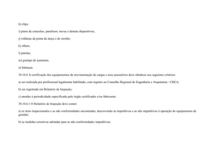 h) clips;

i) pinos de conexões, parafusos, travas e demais dispositivos;

j) roldanas da ponta da lança e do moitão;

k) olhais;

l) patolas;

m) grampo de içamento;

n) balanças.

34.10.6 A certificação dos equipamentos de movimentação de cargas e seus assessórios deve obedecer aos seguintes critérios:

a) ser realizada por profissional legalmente habilitado, com registro no Conselho Regional de Engenharia e Arquitetura - CREA;

b) ser registrada em Relatório de Inspeção;

c) atender à periodicidade especificada pelo órgão certificador e/ou fabricante.

34.10.6.1 O Relatório de Inspeção deve conter:

a) os itens inspecionados e as não conformidades encontradas, descrevendo as impeditivas e as não impeditivas à operação do equipamento de
guindar;

b) as medidas corretivas adotadas para as não conformidades impeditivas;
 
