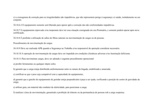 c) o cronograma de correção para as irregularidades não impeditivas, que não representem perigo à segurança e à saúde, isoladamente ou em
conjunto.

34.10.6.2 O equipamento somente será liberado para operar após a correção das não conformidades impeditivas.

34.10.7 O equipamento reprovado e/ou inoperante deve ter essa situação consignada em seu Prontuário, e somente poderá operar após nova
certificação.

34.10.8 É proibida a utilização de cabos de fibras naturais na movimentação de cargas ou de pessoas.

Procedimentos de movimentação de cargas

34.10.9 Deve ser realizada APR quando a Segurança no Trabalho e/ou responsável da operação considerar necessário.

34.10.10 A operação de movimentação de cargas deve ser impedida em condições climáticas adversas e/ou iluminação deficiente.

34.10.11 Para movimentar cargas, deve ser adotado o seguinte procedimento operacional:

a) proibir ferramentas ou qualquer objeto solto;

b) garantir que a carga esteja distribuída uniformemente entre os ramais da lingada, estabilizada e amarrada;

c) certificar-se que o peso seja compatível com a capacidade do equipamento;

d) garantir que o gancho do equipamento de guindar esteja perpendicular à peça a ser içada, verificando a posição do centro de gravidade da
carga;

e) utilizar guia, em material não condutor de eletricidade, para posicionar a carga;

f) sinalizar a área de movimentação, garantindo a proibição do trânsito ou da permanência de pessoas sob a carga suspensa;
 