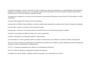 g) sinalizar, desenergizar e aterrar as redes elétricas aéreas localizadas nas áreas de movimentação ou, na impossibilidade da desenergização,
assegurar que o dispositivo suspenso, ao ser movimentado, guarde o dobro das distâncias da zona controlada em relação às redes elétricas
(conforme Anexo I da NR-10), mantendo o guindaste aterrado;

h) assegurar que os dispositivos e acessórios de movimentação de carga tenham identificação de carga máxima, de forma indelével e de fácil
visualização;

i) somente utilizar ganchos dos moitões com trava de segurança;

j) garantir que os cilindros de gases, bombonas e tambores somente sejam transportados na posição vertical, dentro de dispositivo apropriado;

k) proibir jogar e arrastar os acessórios de movimentação de cargas;

l) garantir que o cabo de aço e/ou cintas não entrará em contato direto com as arestas das peças durante o transporte;

m) proibir a movimentação simultânea de cargas com o mesmo equipamento;

n) proibir a interrupção da movimentação mantendo a carga suspensa;

o) ao interromper ou concluir a operação, manter os controles na posição neutra, freios aplicados, travamento acionado e desenergizado.

34.10.12 Os locais destinados aos patolamentos dos equipamentos de guindar devem obedecer a projeto elaborado por profissional legalmente
habilitado, que deve estar disponível no estabelecimento.

34.10.12.1 A operação de patolamento deve obedecer às recomendações do fabricante.

34.10.13 A cabine de operação do equipamento de guindar deve dispor de:

a) mobiliário do posto de trabalho e condições ambientais ergonômicas, em conformidade com a NR-17;
 