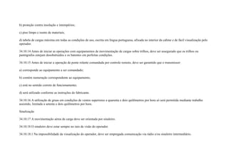 b) proteção contra insolação e intempéries;

c) piso limpo e isento de materiais;

d) tabela de cargas máxima em todas as condições de uso, escrita em língua portuguesa, afixada no interior da cabine e de fácil visualização pelo
operador.

34.10.14 Antes de iniciar as operações com equipamentos de movimentação de cargas sobre trilhos, deve ser assegurado que os trilhos ou
pantógrafos estejam desobstruídos e os batentes em perfeitas condições.

34.10.15 Antes de iniciar a operação de ponte rolante comandada por controle remoto, deve ser garantido que o transmissor:

a) corresponde ao equipamento a ser comandado;

b) contém numeração correspondente ao equipamento;

c) está no sentido correto de funcionamento;

d) será utilizado conforme as instruções do fabricante.

34.10.16 A utilização de gruas em condições de ventos superiores a quarenta e dois quilômetros por hora só será permitida mediante trabalho
assistido, limitada a setenta e dois quilômetros por hora.

Sinalização

34.10.17 A movimentação aérea de carga deve ser orientada por sinaleiro.

34.10.18 O sinaleiro deve estar sempre no raio de visão do operador.

34.10.18.1 Na impossibilidade da visualização do operador, deve ser empregada comunicação via rádio e/ou sinaleiro intermediário.
 
