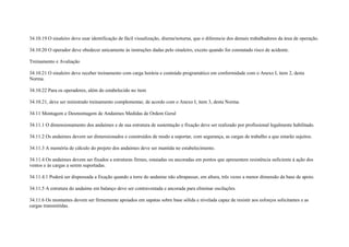 34.10.19 O sinaleiro deve usar identificação de fácil visualização, diurna/noturna, que o diferencie dos demais trabalhadores da área de operação.

34.10.20 O operador deve obedecer unicamente às instruções dadas pelo sinaleiro, exceto quando for constatado risco de acidente.

Treinamento e Avaliação

34.10.21 O sinaleiro deve receber treinamento com carga horária e conteúdo programático em conformidade com o Anexo I, item 2, desta
Norma.

34.10.22 Para os operadores, além do estabelecido no item

34.10.21, deve ser ministrado treinamento complementar, de acordo com o Anexo I, item 3, desta Norma.

34.11 Montagem e Desmontagem de Andaimes Medidas de Ordem Geral

34.11.1 O dimensionamento dos andaimes e de sua estrutura de sustentação e fixação deve ser realizado por profissional legalmente habilitado.

34.11.2 Os andaimes devem ser dimensionados e construídos de modo a suportar, com segurança, as cargas de trabalho a que estarão sujeitos.

34.11.3 A memória de cálculo do projeto dos andaimes deve ser mantida no estabelecimento.

34.11.4 Os andaimes devem ser fixados a estruturas firmes, estaiadas ou ancoradas em pontos que apresentem resistência suficiente à ação dos
ventos e às cargas a serem suportadas.

34.11.4.1 Poderá ser dispensada a fixação quando a torre do andaime não ultrapassar, em altura, três vezes a menor dimensão da base de apoio.

34.11.5 A estrutura do andaime em balanço deve ser contraventada e ancorada para eliminar oscilações.

34.11.6 Os montantes devem ser firmemente apoiados em sapatas sobre base sólida e nivelada capaz de resistir aos esforços solicitantes e as
cargas transmitidas.
 