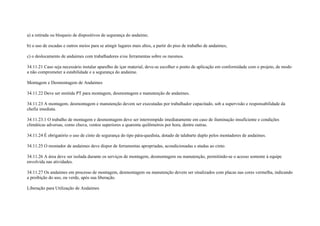 a) a retirada ou bloqueio de dispositivos de segurança do andaime;

b) o uso de escadas e outros meios para se atingir lugares mais altos, a partir do piso de trabalho de andaimes;

c) o deslocamento de andaimes com trabalhadores e/ou ferramentas sobre os mesmos.

34.11.21 Caso seja necessário instalar aparelho de içar material, deve-se escolher o ponto de aplicação em conformidade com o projeto, de modo
a não comprometer a estabilidade e a segurança do andaime.

Montagem e Desmontagem de Andaimes

34.11.22 Deve ser emitida PT para montagem, desmontagem e manutenção de andaimes.

34.11.23 A montagem, desmontagem e manutenção devem ser executadas por trabalhador capacitado, sob a supervisão e responsabilidade da
chefia imediata.

34.11.23.1 O trabalho de montagem e desmontagem deve ser interrompido imediatamente em caso de iluminação insuficiente e condições
climáticas adversas, como chuva, ventos superiores a quarenta quilômetros por hora, dentre outras.

34.11.24 É obrigatório o uso de cinto de segurança do tipo pára-quedista, dotado de talabarte duplo pelos montadores de andaimes.

34.11.25 O montador de andaimes deve dispor de ferramentas apropriadas, acondicionadas e atadas ao cinto.

34.11.26 A área deve ser isolada durante os serviços de montagem, desmontagem ou manutenção, permitindo-se o acesso somente à equipe
envolvida nas atividades.

34.11.27 Os andaimes em processo de montagem, desmontagem ou manutenção devem ser sinalizados com placas nas cores vermelha, indicando
a proibição do uso, ou verde, após sua liberação.

Liberação para Utilização de Andaimes
 