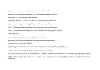 a) inspecionar o equipamento e os acessórios antes do início das atividades;

b) garantir área de trabalho segura e limpa para as atividades com máquinas rotativas;

c) empregar EPC, para evitar a projeção de faíscas;

d) utilizar as máquinas e acessórios de acordo com as recomendações do fabricante;

e) operar somente equipamentos em perfeito estado de conservação e funcionamento.

34.12.7 É proibido retirar a coifa de proteção das máquinas que utilizam disco rígido.

34.12.8 Os acessórios devem ser protegidos contra impactos, trepidações e produtos químicos.

34.12.9 É proibido:

a) utilizar equipamentos portáteis rotativos para afiar ferramentas;

b) utilizar o cabo de alimentação para movimentar ou desconectar o equipamento;

c) utilizar o disco de corte para desbastar;

d) utilizar equipamento portátil como máquina de bancada, exceto quando especificado pelo fabricante.

34.12.10 O cabo de alimentação deve ser mantido.distante da área de rotação.

antes de ser conectado ao sistema de alimentação. 34.12.11 Deve ser assegurado que o dispositivo de acionamento esteja na posição ″desligado″

34.12.12 A troca ou aperto dos acessórios deve ser efetuada com o equipamento desconectado da fonte de alimentação, utilizandose ferramenta
apropriada.
 