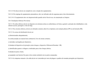 34.12.13 Os discos devem ser compatíveis com a rotação dos equipamentos.

34.12.14 No emprego de equipamentos pneumáticos, deve ser utilizado cabo de segurança para evitar chicoteamento.

34.12.14.1 O equipamento deve ser despressurizado quando estiver fora de uso, em manutenção ou limpeza.

34.13 Instalações Elétricas Provisórias

34.13.1 Os cabos elétricos devem ser dispostos em estruturas aéreas ou subterrâneas, de forma a garantir a proteção dos trabalhadores e não
obstruir acessos, passagens e rotas de fuga.

34.13.2 Nos circuitos elétricos, devem ser utilizados somente cabos bi ou tripolares com isolação plástica (PP) ou de borracha (PB).

34.13.3 As caixas de distribuição devem ser:

a) dimensionadas adequadamente;

b) confeccionadas em material não combustível, livre de arestas cortantes;

c) aterradas e protegidas por disjuntores;

d) dotadas de dispositivos de proteção contra choques e dispositivo Diferencial Residual - DR;

e) identificadas quanto à voltagem e sinalizadas para evitar choque elétrico;

f) dotadas de porta e fecho;

g) equipadas com barreira fixa para evitar contato acidental com as partes energizadas.

34.13.4 As máquinas manuais e de solda devem ser conectadas por meio de plugues a quadros de tomadas protegidos por disjuntores.
 