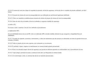 34.14.4 O sistema de teste deve dispor de regulador de pressão, válvula de segurança, válvula de alívio e medidor de pressão calibrado e de fácil
leitura.

34.14.5 O projeto do sistema do teste de estanqueidade deve ser elaborado por profissional legalmente habilitado.

34.14.5.1 Deve ser mantida no estabelecimento memória de cálculo do projeto do sistema de teste de estanqueidade.

34.14.6 Antes do início das atividades, devem ser adotadas as seguintes medidas de segurança:

a) emitir a PT;

b) evacuar, isolar e sinalizar a área de risco definida no procedimento;

c) implementar EPC;

d) na inviabilidade técnica do uso de EPC, deve ser elaborada APR contendo medidas alternativas que assegurem a integridade física do
trabalhador.

34.14.7 As juntas de expansão, acessórios, instrumentos, e vidros de manômetros que não possam ser submetidas aos testes de pressão devem ser
retirados e isolados.

34.14.8 Todas as junções devem estar expostas, sem isolamento ou revestimento.

34.14.9 É proibido o reparo, reaperto ou martelamento no sistema testado quando pressurizado.

34.14.10 Deve ser utilizada sempre válvula de segurança com pressão de abertura ajustada em conformidade com o procedimento de teste.

34.14.11 Após atingir a pressão de ensaio o sistema de teste deve ser bloqueado do sistema testado.

34.14.12 Ao interromper o teste, os sistemas não devem ser mantidos pressurizados.
 
