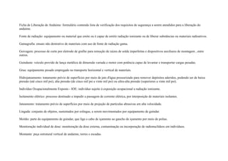 Ficha de Liberação de Andaime: formulário contendo lista de verificação dos requisitos de segurança a serem atendidos para a liberação do
andaime.

Fonte de radiação: equipamento ou material que emite ou é capaz de emitir radiação ionizante ou de liberar substâncias ou materiais radioativos.

Gamagrafia: ensaio não destrutivo de materiais com uso de fonte de radiação gama.

Goivagem: processo de corte por eletrodo de grafite para remoção de raízes de solda imperfeitas e dispositivos auxiliares de montagem , entre
outros.

Guindaste: veículo provido de lança metálica de dimensão variada e motor com potência capaz de levantar e transportar cargas pesadas.

Grua: equipamento pesado empregado no transporte horizontal e vertical de materiais.

Hidrojateamento: tratamento prévio de superfícies por meio de jato d'água pressurizado para remover depósitos aderidos, podendo ser de baixa
pressão (até cinco mil psi), alta pressão (de cinco mil psi a vinte mil psi) ou ultra-alta pressão (superiores a vinte mil psi).

Indivíduo Ocupacionalmente Exposto - IOE: indivíduo sujeito à exposição ocupacional a radiação ionizante.

Isolamento elétrico: processo destinado a impedir a passagem de corrente elétrica, por interposição de materiais isolantes.

Jateamento: tratamento prévio de superfícies por meio de projeção de partículas abrasivas em alta velocidade.

Lingada: conjunto de objetos, sustentados por eslingas, a serem movimentados por equipamento de guindar.

Moitão: parte do equipamento de guindar, que liga o cabo de içamento ao gancho de içamento por meio de polias.

Monitoração individual de dose: monitoração da dose externa, contaminação ou incorporação de radionuclídeos em indivíduos.

Montante: peça estrutural vertical de andaime, torres e escadas.
 