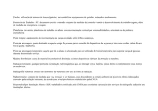 Patolar: utilização de sistema de braços (patolas) para estabilizar equipamento de guindar, evitando o tombamento.

Permissão de Trabalho - PT: documento escrito contendo conjunto de medidas de controle visando o desenvolvimento de trabalho seguro, além
de medidas de emergência e resgate.

Plataforma elevatória: plataforma de trabalho em altura com movimentação vertical por sistema hidráulico, articulado ou de pinhão e
cremalheira.

Ponte rolante: equipamento de movimentação de cargas montado sobre trilhos suspensos.

Ponto de ancoragem: ponto destinado a suportar carga de pessoas para a conexão de dispositivos de segurança, tais como cordas, cabos de aço,
trava-queda e talabartes.

Ponto de ancoragem temporário: aquele que foi avaliado e selecionado para ser utilizado de forma temporária para suportar carga de pessoas
durante determinado serviço.

Quadro distribuidor: caixa de material incombustível destinada a conter dispositivos elétricos de proteção e manobra.

Radiação ionizante: qualquer partícula ou radiação eletromagnética que, ao interagir com a matéria, ioniza direta ou indiretamente seus átomos
ou moléculas.

Radiografia industrial: ensaio não destrutivo de materiais com uso de fonte de radiação.

Radioproteção: conjunto de medidas que visa proteger o ser humano, seus descendentes e o meio ambiente de possíveis efeitos indesejados
causados pela radiação ionizante, de acordo com princípios básicos estabelecidos pela CNEN.

Responsável por Instalação Aberta - RIA: trabalhador certificado pela CNEN para coordenar a execução dos serviços de radiografia industrial em
instalações abertas.
 