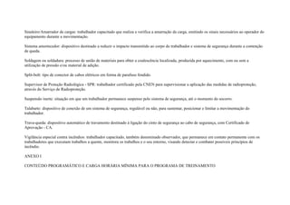 Sinaleiro/Amarrador de cargas: trabalhador capacitado que realiza e verifica a amarração da carga, emitindo os sinais necessários ao operador do
equipamento durante a movimentação.

Sistema amortecedor: dispositivo destinado a reduzir o impacto transmitido ao corpo do trabalhador e sistema de segurança durante a contenção
de queda.

Soldagem ou soldadura: processo de união de materiais para obter a coalescência localizada, produzida por aquecimento, com ou sem a
utilização de pressão e/ou material de adição.

Split-bolt: tipo de conector de cabos elétricos em forma de parafuso fendido.

Supervisor de Proteção Radiológica - SPR: trabalhador certificado pela CNEN para supervisionar a aplicação das medidas de radioproteção,
através do Serviço de Radioproteção.

Suspensão inerte: situação em que um trabalhador permanece suspenso pelo sistema de segurança, até o momento do socorro.

Talabarte: dispositivo de conexão de um sistema de segurança, regulável ou não, para sustentar, posicionar e limitar a movimentação do
trabalhador.

Trava-queda: dispositivo automático de travamento destinado à ligação do cinto de segurança ao cabo de segurança, com Certificado de
Aprovação - CA.

Vigilância especial contra incêndios: trabalhador capacitado, também denominado observador, que permanece em contato permanente com os
trabalhadores que executam trabalhos a quente, monitora os trabalhos e o seu entorno, visando detectar e combater possíveis princípios de
incêndio.

ANEXO I

CONTEÚDO PROGRAMÁTICO E CARGA HORÁRIA MÍNIMA PARA O PROGRAMA DE TREINAMENTO
 