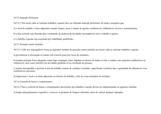 34.5.2 Inspeção Preliminar

34.5.2.1 Nos locais onde se realizam trabalhos a quente deve ser efetuada inspeção preliminar, de modo a assegurar que:

a) o local de trabalho e áreas adjacentes estejam limpos, secos e isentos de agentes combustíveis, inflamáveis, tóxicos e contaminantes;

b) a área somente seja liberada após constatação da ausência de atividades incompatíveis com o trabalho a quente;

c) o trabalho a quente seja executado por trabalhador qualificado.

34.5.3 Proteção contra Incêndio

34.5.3.1 Cabe aos empregadores tomar as seguintes medidas de proteção contra incêndio nos locais onde se realizam trabalhos a quente:

a) providenciar a eliminação ou manter sob controle possíveis riscos de incêndios;

b) instalar proteção física adequada contra fogo, respingos, calor, fagulhas ou borras, de modo a evitar o contato com materiais combustíveis ou
inflamáveis, bem como interferir em atividades paralelas ou na circulação de pessoas;

c) manter desimpedido e próximo à área de trabalho sistema de combate a incêndio, especificado conforme tipo e quantidade de inflamáveis e/ou
combustíveis presentes;

d) inspecionar o local e as áreas adjacentes ao término do trabalho, a fim de evitar princípios de incêndio.

34.5.4 Controle de fumos e contaminantes

34.5.4.1 Para o controle de fumos e contaminantes decorrentes dos trabalhos a quente devem ser implementadas as seguintes medidas:

a) limpar adequadamente a superfície e remover os produtos de limpeza utilizados, antes de realizar qualquer operação;
 