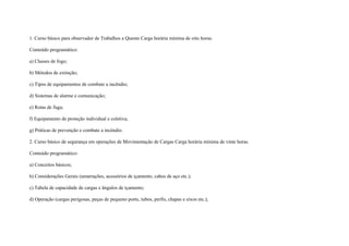 1. Curso básico para observador de Trabalhos a Quente Carga horária mínima de oito horas.

Conteúdo programático:

a) Classes de fogo;

b) Métodos de extinção;

c) Tipos de equipamentos de combate a incêndio;

d) Sistemas de alarme e comunicação;

e) Rotas de fuga;

f) Equipamento de proteção individual e coletiva;

g) Práticas de prevenção e combate a incêndio.

2. Curso básico de segurança em operações de Movimentação de Cargas Carga horária mínima de vinte horas.

Conteúdo programático:

a) Conceitos básicos;

b) Considerações Gerais (amarrações, acessórios de içamento, cabos de aço etc.);

c) Tabela de capacidade de cargas e ângulos de içamento;

d) Operação (cargas perigosas, peças de pequeno porte, tubos, perfis, chapas e eixos etc.);
 