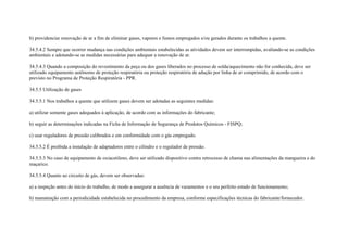 b) providenciar renovação de ar a fim de eliminar gases, vapores e fumos empregados e/ou gerados durante os trabalhos a quente.

34.5.4.2 Sempre que ocorrer mudança nas condições ambientais estabelecidas as atividades devem ser interrompidas, avaliando-se as condições
ambientais e adotando-se as medidas necessárias para adequar a renovação de ar.

34.5.4.3 Quando a composição do revestimento da peça ou dos gases liberados no processo de solda/aquecimento não for conhecida, deve ser
utilizado equipamento autônomo de proteção respiratória ou proteção respiratória de adução por linha de ar comprimido, de acordo com o
previsto no Programa de Proteção Respiratória - PPR.

34.5.5 Utilização de gases

34.5.5.1 Nos trabalhos a quente que utilizem gases devem ser adotadas as seguintes medidas:

a) utilizar somente gases adequados à aplicação, de acordo com as informações do fabricante;

b) seguir as determinações indicadas na Ficha de Informação de Segurança de Produtos Químicos - FISPQ;

c) usar reguladores de pressão calibrados e em conformidade com o gás empregado.

34.5.5.2 É proibida a instalação de adaptadores entre o cilindro e o regulador de pressão.

34.5.5.3 No caso de equipamento de oxiacetileno, deve ser utilizado dispositivo contra retrocesso de chama nas alimentações da mangueira e do
maçarico.

34.5.5.4 Quanto ao circuito de gás, devem ser observadas:

a) a inspeção antes do início do trabalho, de modo a assegurar a ausência de vazamentos e o seu perfeito estado de funcionamento;

b) manutenção com a periodicidade estabelecida no procedimento da empresa, conforme especificações técnicas do fabricante/fornecedor.
 