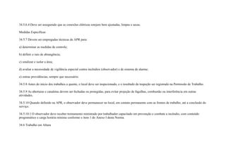 34.5.6.4 Deve ser assegurado que as conexões elétricas estejam bem ajustadas, limpas e secas.

Medidas Específicas

34.5.7 Devem ser empregadas técnicas de APR para:

a) determinar as medidas de controle;

b) definir o raio de abrangência;

c) sinalizar e isolar a área;

d) avaliar a necessidade de vigilância especial contra incêndios (observador) e de sistema de alarme;

e) outras providências, sempre que necessário.

34.5.8 Antes do início dos trabalhos a quente, o local deve ser inspecionado, e o resultado da inspeção ser registrado na Permissão de Trabalho.

34.5.9 As aberturas e canaletas devem ser fechadas ou protegidas, para evitar projeção de fagulhas, combustão ou interferência em outras
atividades.

34.5.10 Quando definido na APR, o observador deve permanecer no local, em contato permanente com as frentes de trabalho, até a conclusão do
serviço.

34.5.10.1 O observador deve receber treinamento ministrado por trabalhador capacitado em prevenção e combate a incêndio, com conteúdo
programático e carga horária mínima conforme o item 1 do Anexo I desta Norma.

34.6 Trabalho em Altura
 