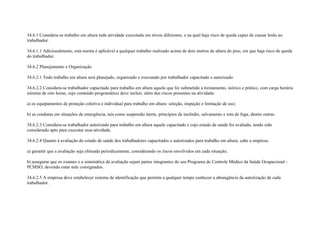 34.6.1 Considera-se trabalho em altura toda atividade executada em níveis diferentes, e na qual haja risco de queda capaz de causar lesão ao
trabalhador.

34.6.1.1 Adicionalmente, esta norma é aplicável a qualquer trabalho realizado acima de dois metros de altura do piso, em que haja risco de queda
do trabalhador.

34.6.2 Planejamento e Organização

34.6.2.1 Todo trabalho em altura será planejado, organizado e executado por trabalhador capacitado e autorizado.

34.6.2.2 Considera-se trabalhador capacitado para trabalho em altura aquele que foi submetido a treinamento, teórico e prático, com carga horária
mínima de oito horas, cujo conteúdo programático deve incluir, além dos riscos presentes na atividade:

a) os equipamentos de proteção coletiva e individual para trabalho em altura: seleção, inspeção e limitação de uso;

b) as condutas em situações de emergência, tais como suspensão inerte, princípios de incêndio, salvamento e rota de fuga, dentre outras.

34.6.2.3 Considera-se trabalhador autorizado para trabalho em altura aquele capacitado e cujo estado de saúde foi avaliado, tendo sido
considerado apto para executar essa atividade.

34.6.2.4 Quanto à avaliação do estado de saúde dos trabalhadores capacitados e autorizados para trabalho em altura, cabe a empresa:

a) garantir que a avaliação seja efetuada periodicamente, considerando os riscos envolvidos em cada situação;

b) assegurar que os exames e a sistemática de avaliação sejam partes integrantes do seu Programa de Controle Médico da Saúde Ocupacional -
PCMSO, devendo estar nele consignados.

34.6.2.5 A empresa deve estabelecer sistema de identificação que permita a qualquer tempo conhecer a abrangência da autorização de cada
trabalhador.
 