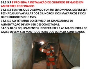 34.5.5.7 É PROIBIDA A INSTALAÇÃO DE CILINDROS DE GASES EM
AMBIENTES CONFINADOS.
34.5.5.8 SEMPRE QUE O SERVIÇO FOR INTERROMPIDO, DEVEM SER
FECHADAS AS VÁLVULAS DOS CILINDROS, DOS MAÇARICOS E DOS
DISTRIBUIDORES DE GASES.
34.5.5.9 AO TÉRMINO DO SERVIÇO, AS MANGUEIRAS DE
ALIMENTAÇÃO DEVEM SER DESCONECTADAS.
34.5.5.10 OS EQUIPAMENTOS INOPERANTES E AS MANGUEIRAS DE
GASES DEVEM SER MANTIDOS FORA DOS ESPAÇOS CONFINADOS
 