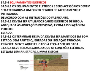 34.5.6 EQUIPAMENTOS ELÉTRICOS
34.5.6.1 OS EQUIPAMENTOS ELÉTRICOS E SEUS ACESSÓRIOS DEVEM
SER ATERRADOS A UM PONTO SEGURO DE ATERRAMENTO E
INSTALADOS
DE ACORDO COM AS INSTRUÇÕES DO FABRICANTE.
34.5.6.2 DEVEM SER UTILIZADOS CABOS ELÉTRICOS DE BITOLA
ADEQUADA ÀS APLICAÇÕES PREVISTAS, E COM A ISOLAÇÃO EM
PERFEITO
ESTADO.
34.5.6.3 OS TERMINAIS DE SAÍDA DEVEM SER MANTIDOS EM BOM
ESTADO, SEM PARTES QUEBRADAS OU ISOLAÇÃO TRINCADA,
PRINCIPALMENTE AQUELE LIGADO À PEÇA A SER SOLDADA.
34.5.6.4 DEVE SER ASSEGURADO QUE AS CONEXÕES ELÉTRICAS
ESTEJAM BEM AJUSTADAS, LIMPAS E SECAS
 