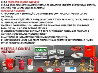 34.5.3 PROTEÇÃO CONTRA INCÊNDIO
34.5.3.1 CABE AOS EMPREGADORES TOMAR AS SEGUINTES MEDIDAS DE PROTEÇÃO CONTRA
INCÊNDIO NOS LOCAIS ONDE SE REALIZAM
TRABALHOS A QUENTE:
A) PROVIDENCIAR A ELIMINAÇÃO OU MANTER SOB CONTROLE POSSÍVEIS RISCOS DE
INCÊNDIOS;
B) INSTALAR PROTEÇÃO FÍSICA ADEQUADA CONTRA FOGO, RESPINGOS, CALOR, FAGULHAS
OU BORRAS, DE MODO A EVITAR O CONTATO COM
MATERIAIS COMBUSTÍVEIS OU INFLAMÁVEIS, BEM COMO INTERFERIR EM ATIVIDADES
PARALELAS OU NA CIRCULAÇÃO DE PESSOAS;
C) MANTER DESIMPEDIDO E PRÓXIMO À ÁREA DE TRABALHO SISTEMA DE COMBATE A
INCÊNDIO, ESPECIFICADO CONFORME TIPO E
QUANTIDADE DE INFLAMÁVEIS E/OU COMBUSTÍVEIS PRESENTES;
D) INSPECIONAR O LOCAL E AS ÁREAS ADJACENTES AO TÉRMINO DO TRABALHO, A FIM DE
EVITAR PRINCÍPIOS DE INCÊNDIO
 