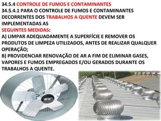 34.5.4 CONTROLE DE FUMOS E CONTAMINANTES
34.5.4.1 PARA O CONTROLE DE FUMOS E CONTAMINANTES
DECORRENTES DOS TRABALHOS A QUENTE DEVEM SER
IMPLEMENTADAS AS
SEGUINTES MEDIDAS:
A) LIMPAR ADEQUADAMENTE A SUPERFÍCIE E REMOVER OS
PRODUTOS DE LIMPEZA UTILIZADOS, ANTES DE REALIZAR QUALQUER
OPERAÇÃO;
B) PROVIDENCIAR RENOVAÇÃO DE AR A FIM DE ELIMINAR GASES,
VAPORES E FUMOS EMPREGADOS E/OU GERADOS DURANTE OS
TRABALHOS A QUENTE.
 