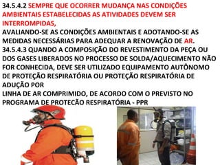 34.5.4.2 SEMPRE QUE OCORRER MUDANÇA NAS CONDIÇÕES
AMBIENTAIS ESTABELECIDAS AS ATIVIDADES DEVEM SER
INTERROMPIDAS,
AVALIANDO-SE AS CONDIÇÕES AMBIENTAIS E ADOTANDO-SE AS
MEDIDAS NECESSÁRIAS PARA ADEQUAR A RENOVAÇÃO DE AR.
34.5.4.3 QUANDO A COMPOSIÇÃO DO REVESTIMENTO DA PEÇA OU
DOS GASES LIBERADOS NO PROCESSO DE SOLDA/AQUECIMENTO NÃO
FOR CONHECIDA, DEVE SER UTILIZADO EQUIPAMENTO AUTÔNOMO
DE PROTEÇÃO RESPIRATÓRIA OU PROTEÇÃO RESPIRATÓRIA DE
ADUÇÃO POR
LINHA DE AR COMPRIMIDO, DE ACORDO COM O PREVISTO NO
PROGRAMA DE PROTEÇÃO RESPIRATÓRIA - PPR
 