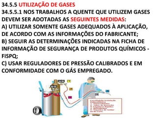 34.5.5 UTILIZAÇÃO DE GASES
34.5.5.1 NOS TRABALHOS A QUENTE QUE UTILIZEM GASES
DEVEM SER ADOTADAS AS SEGUINTES MEDIDAS:
A) UTILIZAR SOMENTE GASES ADEQUADOS À APLICAÇÃO,
DE ACORDO COM AS INFORMAÇÕES DO FABRICANTE;
B) SEGUIR AS DETERMINAÇÕES INDICADAS NA FICHA DE
INFORMAÇÃO DE SEGURANÇA DE PRODUTOS QUÍMICOS -
FISPQ;
C) USAR REGULADORES DE PRESSÃO CALIBRADOS E EM
CONFORMIDADE COM O GÁS EMPREGADO.
 
