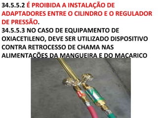 34.5.5.2 É PROIBIDA A INSTALAÇÃO DE
ADAPTADORES ENTRE O CILINDRO E O REGULADOR
DE PRESSÃO.
34.5.5.3 NO CASO DE EQUIPAMENTO DE
OXIACETILENO, DEVE SER UTILIZADO DISPOSITIVO
CONTRA RETROCESSO DE CHAMA NAS
ALIMENTAÇÕES DA MANGUEIRA E DO MAÇARICO
 