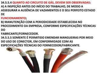 34.5.5.4 QUANTO AO CIRCUITO DE GÁS, DEVEM SER OBSERVADAS:
A) A INSPEÇÃO ANTES DO INÍCIO DO TRABALHO, DE MODO A
ASSEGURAR A AUSÊNCIA DE VAZAMENTOS E O SEU PERFEITO ESTADO
DE
FUNCIONAMENTO;
B) MANUTENÇÃO COM A PERIODICIDADE ESTABELECIDA NO
PROCEDIMENTO DA EMPRESA, CONFORME ESPECIFICAÇÕES TÉCNICAS
DO
FABRICANTE/FORNECEDOR.
34.5.5.5 SOMENTE É PERMITIDO EMENDAR MANGUEIRAS POR MEIO
DO USO DE CONECTOR, EM CONFORMIDADE COM AS
ESPECIFICAÇÕES TÉCNICAS DO FORNECEDOR/FABRICANTE.
 