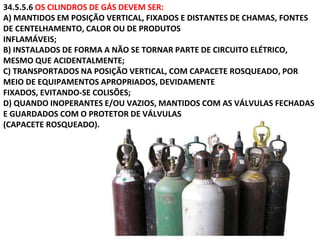 34.5.5.6 OS CILINDROS DE GÁS DEVEM SER:
A) MANTIDOS EM POSIÇÃO VERTICAL, FIXADOS E DISTANTES DE CHAMAS, FONTES
DE CENTELHAMENTO, CALOR OU DE PRODUTOS
INFLAMÁVEIS;
B) INSTALADOS DE FORMA A NÃO SE TORNAR PARTE DE CIRCUITO ELÉTRICO,
MESMO QUE ACIDENTALMENTE;
C) TRANSPORTADOS NA POSIÇÃO VERTICAL, COM CAPACETE ROSQUEADO, POR
MEIO DE EQUIPAMENTOS APROPRIADOS, DEVIDAMENTE
FIXADOS, EVITANDO-SE COLISÕES;
D) QUANDO INOPERANTES E/OU VAZIOS, MANTIDOS COM AS VÁLVULAS FECHADAS
E GUARDADOS COM O PROTETOR DE VÁLVULAS
(CAPACETE ROSQUEADO).
 