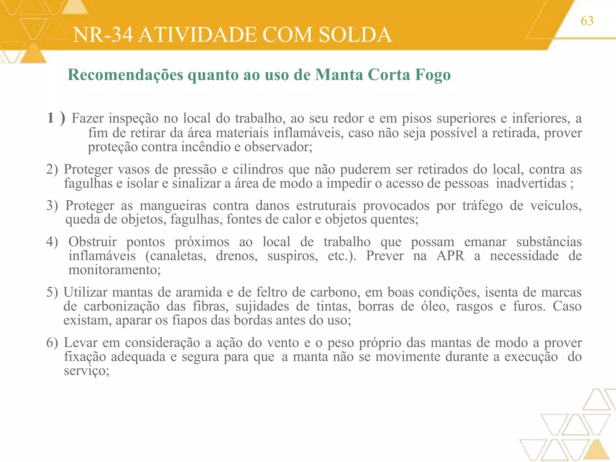 NR-34 ATIVIDADE COM SOLDA
63
Recomendações quanto ao uso de Manta Corta Fogo
1 ) Fazer inspeção no local do trabalho, ao seu redor e em pisos superiores e inferiores, a
fim de retirar da área materiais inflamáveis, caso não seja possível a retirada, prover
proteção contra incêndio e observador;
2) Proteger vasos de pressão e cilindros que não puderem ser retirados do local, contra as
fagulhas e isolar e sinalizar a área de modo a impedir o acesso de pessoas inadvertidas ;
3) Proteger as mangueiras contra danos estruturais provocados por tráfego de veículos,
queda de objetos, fagulhas, fontes de calor e objetos quentes;
4) Obstruir pontos próximos ao local de trabalho que possam emanar substâncias
inflamáveis (canaletas, drenos, suspiros, etc.). Prever na APR a necessidade de
monitoramento;
5) Utilizar mantas de aramida e de feltro de carbono, em boas condições, isenta de marcas
de carbonização das fibras, sujidades de tintas, borras de óleo, rasgos e furos. Caso
existam, aparar os fiapos das bordas antes do uso;
6) Levar em consideração a ação do vento e o peso próprio das mantas de modo a prover
fixação adequada e segura para que a manta não se movimente durante a execução do
serviço;
 