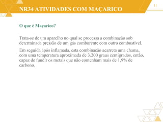 NR34 ATIVIDADES COM MAÇARICO
O que é Maçarico?
Trata-se de um aparelho no qual se processa a combinação sob
determinada pressão de um gás comburente com outro combustível.
Em seguida após inflamada, esta combinação acarreta uma chama,
com uma temperatura aproximada de 3.200 graus centígrados, então,
capaz de fundir os metais que não contenham mais de 1,9% de
carbono.
11
 