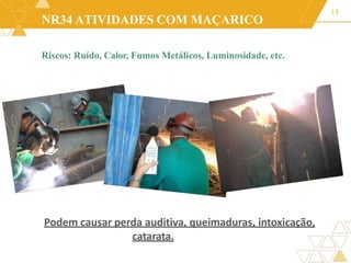 NR34 ATIVIDADES COM MAÇARICO
Riscos: Ruído, Calor, Fumos Metálicos, Luminosidade, etc.
14
Podem causar perda auditiva, queimaduras, intoxicação,
catarata.
 