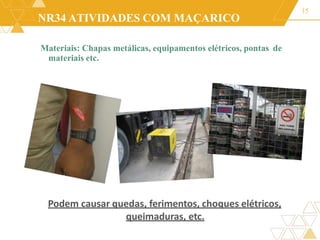 NR34 ATIVIDADES COM MAÇARICO
Materiais: Chapas metálicas, equipamentos elétricos, pontas de
materiais etc.
15
Podem causar quedas, ferimentos, choques elétricos,
queimaduras, etc.
 