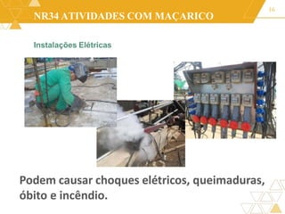 NR34 ATIVIDADES COM MAÇARICO
Instalações Elétricas
16
Podem causar choques elétricos, queimaduras,
óbito e incêndio.
 