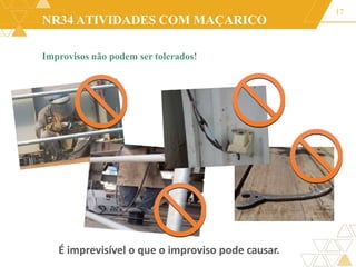NR34 ATIVIDADES COM MAÇARICO
Improvisos não podem ser tolerados!
17
É imprevisível o que o improviso pode causar.
 
