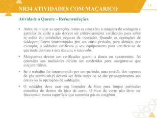 NR34 ATIVIDADES COM MAÇARICO
Atividade a Quente – Recomendações
18
•
•
• Antes de iniciar as operações, todas as conexões à máquina de soldagem e
garrafas de corte a gás devem ser criteriosamente verificadas para saber
se estão em condições seguras de operação. Quando as operações de
soldagem forem interrompidas por um curto período, para almoço, por
exemplo, o soldador verificará o seu equipamento para certificar-se de
que nada ocorreu a este durante o intervalo.
Mangueiras devem ser verificadas quanto a danos ou vazamentos. As
conexões aos medidores devem ser conferidas para assegurar-se que
estejam firmes.
Se o trabalho for interrompido por um período, uma revisão dos vapores
de gás combustível deverá ser feita antes de se dar prosseguimento aos
cortes ou às operações de soldagem.
• O soldador deve usar um limpador de bico para limpar partículas
estranhas de dentro do bico de corte. O bico de corte não deve ser
friccionado numa superfície que contenha gás ou oxigênio.
 