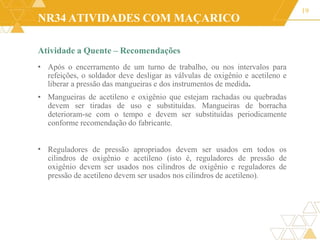 NR34 ATIVIDADES COM MAÇARICO
Atividade a Quente – Recomendações
19
•
• Após o encerramento de um turno de trabalho, ou nos intervalos para
refeições, o soldador deve desligar as válvulas de oxigênio e acetileno e
liberar a pressão das mangueiras e dos instrumentos de medida.
Mangueiras de acetileno e oxigênio que estejam rachadas ou quebradas
devem ser tiradas de uso e substituídas. Mangueiras de borracha
deterioram-se com o tempo e devem ser substituídas periodicamente
conforme recomendação do fabricante.
• Reguladores de pressão apropriados devem ser usados em todos os
cilindros de oxigênio e acetileno (isto é, reguladores de pressão de
oxigênio devem ser usados nos cilindros de oxigênio e reguladores de
pressão de acetileno devem ser usados nos cilindros de acetileno).
 