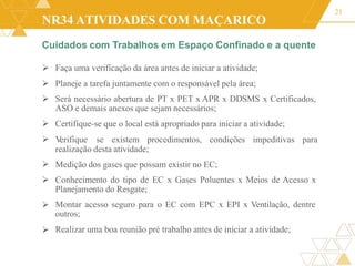 NR34 ATIVIDADES COM MAÇARICO
Cuidados com Trabalhos em Espaço Confinado e a quente
21
 Faça uma verificação da área antes de iniciar a atividade;
 Planeje a tarefa juntamente com o responsável pela área;
 Será necessário abertura de PT x PET x APR x DDSMS x Certificados,
ASO e demais anexos que sejam necessários;
Certifique-se que o local está apropriado para iniciar a atividade;

 V
erifique se existem procedimentos, condições impeditivas para
realização desta atividade;


Medição dos gases que possam existir no EC;
Conhecimento do tipo de EC x Gases Poluentes x Meios de Acesso x
Planejamento do Resgate;
Montar acesso seguro para o EC com EPC x EPI x Ventilação, dentre
outros;
Realizar uma boa reunião pré trabalho antes de iniciar a atividade;


 