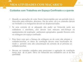 NR34 ATIVIDADES COM MAÇARICO
22
• Quando as operações de corte forem interrompidas por um período (isto é,
intervalos para refeições, descanso, fim de turno, etc.) os controles devem
ser fechados e as mangueiras devem ser despressurizadas.
• Se uma corrente de ar adequada não puder ser fornecida junto aos
soldadores e auxiliares, eles devem usar máscara anti-fumaça ou
equipamentos de respiração autônomos apropriados, quando fizerem corte
ou soldagem em espaço confinado.
• Para fazer com que a fumaça da soldagem ou do corte não atinjam o
soldador/auxiliar, os dutos de ventilação devem estar localizados de
modo a permitir uma alta concentração de corrente de ar próxima ao
soldador/auxiliar.
• Devem ser tomados cuidados para posicionar a aspiração da ventilação
numa área de ar puro. Deve ser fornecido aos soldadores um ar de boa
qualidade.
Cuidados com Trabalhos em Espaço Confinado e a quente
 