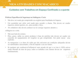 NR34 ATIVIDADES COM MAÇARICO
Práticas Específicas de Segurança na Soldagem e Corte
• Não deve ser usado gás comprimido ou oxigênio para finalidades de limpeza.
• Um acendedor por atrito será usado para acender a chama. Não devem ser usados
isqueiros, metais quentes, etc., para acender o bico.
• Os soldadores não devem conduzir ou ter consigo isqueiros durante a
soldagem ou o corte.
• Não usar lente de contato;
• Óleo, graxa, sabão ou outros produtos à base de petróleo não devem ser usados em
conexões de equipamentos de oxigênio ou gás comprimido. Isto pode causar uma
explosão.
• As mangueiras e os dutos de solda que não estiverem em condições adequadas devem
ser substituídos e descartados, a fim de impedir o seu uso futuro.
• Se qualquer gás combustível/inflamável mais pesado do que o ar (isto é, H2S) estiver
sendo liberado do duto do poço, todos os trabalhos com chamas devem ser suspensos
imediatamente.
23
Cuidados com Trabalhos em Espaço Confinado e a quente
 