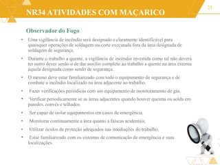 NR34 ATIVIDADES COM MAÇARICO
25
•
•
Observador do Fogo
• Uma vigilância de incêndio será designado e claramente identificável para
quaisquer operações de soldagem ou corte executada fora da área designada de
soldagem de segurança.
Durante o trabalho a quente, a vigilância de incêndio investida como tal não deverá
ter outro dever senão o de dar auxílio completo ao trabalho a quente na área externa
àquela designada como sendo de segurança.
O mesmo deve estar familiarizado com todo o equipamento de segurança e de
combate a incêndio localizado na área adjacente ao trabalho.
• Fazer verificações periódicas com um equipamento de monitoramento de gás.
• Verificar periodicamente se as áreas adjacentes quando houver queima ou solda em
paredes, convés e telhados.
• Ser capaz de isolar equipamentos em casos de emergência.
• Monitorar continuamente a área quanto a faíscas acidentais.
• Utilizar óculos de proteção adequados nas imediações do trabalho.
• Estar familiarizado com os sistemas de comunicação de emergência e suas
localizações.
 