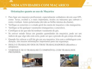 NR34 ATIVIDADES COM MAÇARICO
Orientações quanto ao uso de Maçarico
27
• Para ligar um maçarico profissional, especialmente soldadores devem usar EPI,
como luvas, avental e, o mais importante, óculos ou máscaras que cubram o
rosto e tenham lentes polarizadas (devido ao brilho intenso da chama).
• Verifique as conexões e o estado geral da caneta de maçarico e das mangueiras.
• Verifique se há qualquer vazamento (mangueiras e conexões).
• Certifique-se de que não há nenhum vazamento de gás.
• Se estiver saindo faísca em grandes quantidades do maçarico, pode ser um
indicio de que algo não está certo, pode ser que a pressão do gás esteja elevada.
• Quando for colocar o refil de gás em seu maçarico, leia com a embalagem com
atenção, eles trazem informações importantes para sua segurança.
• ISOLE O TRABALHO DOS OUTROS TRABALHADORES (Biombos e
anteparas);
• VERIFIQUE SE O TRABALHO É COMPATÍVEL COM TRABALHOS
PRÓXIMOS.
 