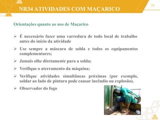 NR34 ATIVIDADES COM MAÇARICO
Orientações quanto ao uso de Maçarico
 É necessário fazer uma varredura de todo local de trabalho
antes do início da atividade
 Use sempre a máscara de solda e todos os equipamentos
complementares;
 Jamais olhe diretamente para a solda;
 Verifique o aterramento da máquina;
 Verifique atividades simultâneas próximas (por exemplo,
soldar ao lado de pintura pode causar incêndio ou explosão).
 Observador do fogo
28
 