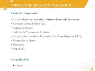 NR34 ATIVIDADES COM MAÇARICO
Conteúdo Programático
4.2.2Atividade com maçarico - Riscos e Forma de Prevenção:
• Riscos no Corte e Solda a Gás;
• Cilindros de Gases;
• Sistemas deAlimentação de Gases;
• Características dos Gases Utilizados (Acetileno, Oxigênio, GLP);
• Mangueiras de Gases;
• Maçaricos.
• EPI e EPC.
Carga Horária:
• 4 horas
 