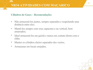 NR34 ATIVIDADES COM MAÇARICO
Cilindros de Gases – Recomendações
31
•
•
•
• Não armazená-los juntos, sempre separados e respeitando uma
distância entre eles;
• Mantê-los sempre com seus capacetes e na vertical, bem
amarrados;
Ideal armazená-los em gaiola e nunca em contato direto com o
chão;
Manter os cilindros cheios separados dos vazios;
Armazenar em locais arejados;
 