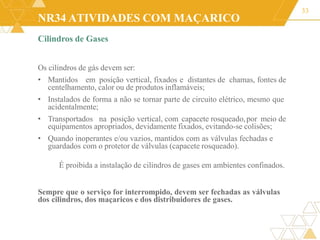 NR34 ATIVIDADES COM MAÇARICO
33
Cilindros de Gases
Os cilindros de gás devem ser:
• Mantidos em posição vertical, fixados e distantes de chamas, fontes de
centelhamento, calor ou de produtos inflamáveis;
• Instalados de forma a não se tornar parte de circuito elétrico, mesmo que
acidentalmente;
• Transportados na posição vertical, com capacete rosqueado,por meio de
equipamentos apropriados, devidamente fixados, evitando-se colisões;
• Quando inoperantes e/ou vazios, mantidos com as válvulas fechadas e
guardados com o protetor de válvulas (capacete rosqueado).
É proibida a instalação de cilindros de gases em ambientes confinados.
Sempre que o serviço for interrompido, devem ser fechadas as válvulas
dos cilindros, dos maçaricos e dos distribuidores de gases.
 