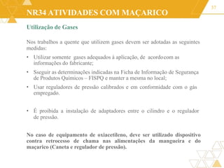 NR34 ATIVIDADES COM MAÇARICO
37
Utilização de Gases
Nos trabalhos a quente que utilizem gases devem ser adotadas as seguintes
medidas:
• Utilizar somente gases adequados à aplicação, de acordocom as
informações do fabricante;
• Sseguir as determinações indicadas na Ficha de Informação de Segurança
de Produtos Químicos – FISPQ e manter a mesma no local;
• Usar reguladores de pressão calibrados e em conformidade com o gás
empregado.
• É proibida a instalação de adaptadores entre o cilindro e o regulador
de pressão.
No caso de equipamento de oxiacetileno, deve ser utilizado dispositivo
contra retrocesso de chama nas alimentações da mangueira e do
maçarico (Caneta e regulador de pressão).
 