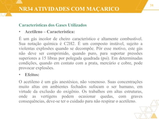 NR34 ATIVIDADES COM MAÇARICO
Características dos Gases Utilizados
• Acetileno – Característica:
É um gás incolor de cheiro característico e altamente combustível.
Sua notação química é C2H2. É um composto instável, sujeito a
violentas explosões quando se decompõe. Pôr esse motivo, este gás
não deve ser comprimido, quando puro, para suportar pressões
superiores a 15 libras por polegada quadrada (psi). Em determinadas
condições, quando em contato com a prata, mercúrio e cobre, pode
provocar explosões.
• Efeitos:
O acetileno é um gás anestésico, não venenoso. Suas concentrações
muito altas em ambientes fechados sufocam o ser humano, em
virtude da exclusão do oxigênio. Os trabalhos em altas estruturas,
onde as vertigens podem ocasionar quedas, com graves
consequências, deve-se ter o cuidado para não respirar o acetileno.
38
 