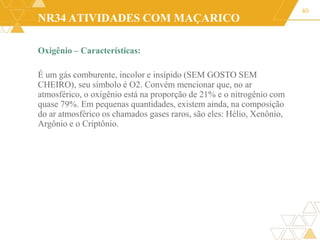 NR34 ATIVIDADES COM MAÇARICO
Oxigênio – Características:
É um gás comburente, incolor e insípido (SEM GOSTO SEM
CHEIRO), seu símbolo é O2. Convém mencionar que, no ar
atmosférico, o oxigênio está na proporção de 21% e o nitrogênio com
quase 79%. Em pequenas quantidades, existem ainda, na composição
do ar atmosférico os chamados gases raros, são eles: Hélio, Xenônio,
Argônio e o Criptônio.
40
 