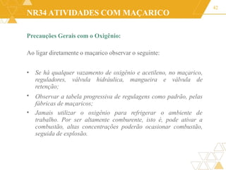 NR34 ATIVIDADES COM MAÇARICO
Precauções Gerais com o Oxigênio:
Ao ligar diretamente o maçarico observar o seguinte:
42
•
• Se há qualquer vazamento de oxigênio e acetileno, no maçarico,
reguladores, válvula hidráulica, mangueira e válvula de
retenção;
Observar a tabela progressiva de regulagens como padrão, pelas
fábricas de maçaricos;
• Jamais utilizar o oxigênio para refrigerar o ambiente de
trabalho. Por ser altamente comburente, isto é, pode ativar a
combustão, altas concentrações poderão ocasionar combustão,
seguida de explosão.
 