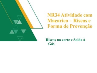 NR34 Atividade com
Maçarico – Riscos e
Forma de Prevenção
Riscos no corte e Solda à
Gás
 